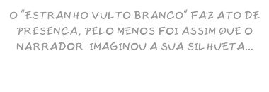 O "ESTRANHO VULTO BRANCO" FAZ ATO DE PRESENÇA, PELO MENOS FOI ASSIM QUE O NARRADOR IMAGINOU A SUA SILHUETA...