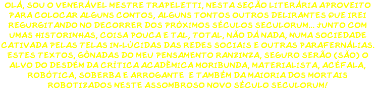 OLÁ, SOU O VENERÁVEL MESTRE TRAPELETTI, NESTA SEÇÃO LITERÁRIA APROVEITO PARA COLOCAR ALGUNS CONTOS, ALGUNS TONTOS OUTROS DELIRANTES QUE IREI REGURGITANDO NO DECORRER DOS PRÓXIMOS SÉCULOS SECULORUM... JUNTO COM UMAS HISTORINHAS, COISA POUCA E TAL, TOTAL, NÃO DÁ NADA, NUMA SOCIEDADE CATIVADA PELAS TELAS IN-LÚCIDAS DAS REDES SOCIAIS E OUTRAS PARAFERNÁLIAS. ESTES TEXTOS, GÔNADAS DO MEU PENSAMENTO RANZINZA, SEGURO SERÃO (SÃO) O ALVO DO DESDÉM DA CRÍTICA ACADÊMICA MORIBUNDA, MATERIALISTA, ACÉFALA, ROBÓTICA, SOBERBA E ARROGANTE E TAMBÉM DA MAIORIA DOS MORTAIS ROBOTIZADOS NESTE ASSOMBROSO NOVO SÉCULO SECULORUM! 